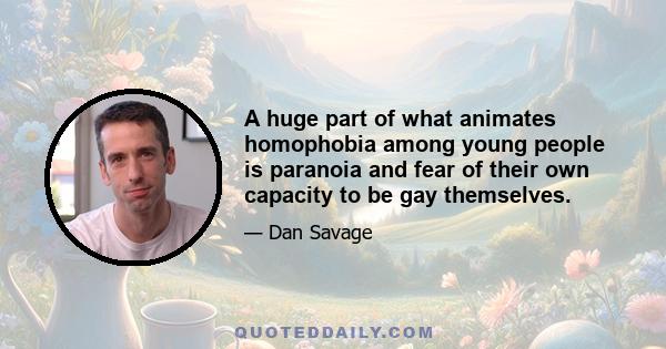 A huge part of what animates homophobia among young people is paranoia and fear of their own capacity to be gay themselves.