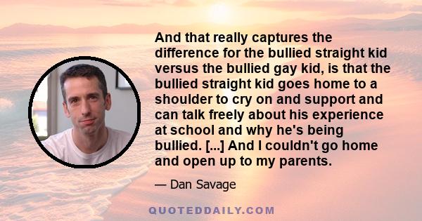 And that really captures the difference for the bullied straight kid versus the bullied gay kid, is that the bullied straight kid goes home to a shoulder to cry on and support and can talk freely about his experience at 