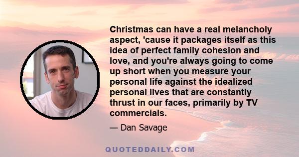 Christmas can have a real melancholy aspect, 'cause it packages itself as this idea of perfect family cohesion and love, and you're always going to come up short when you measure your personal life against the idealized 