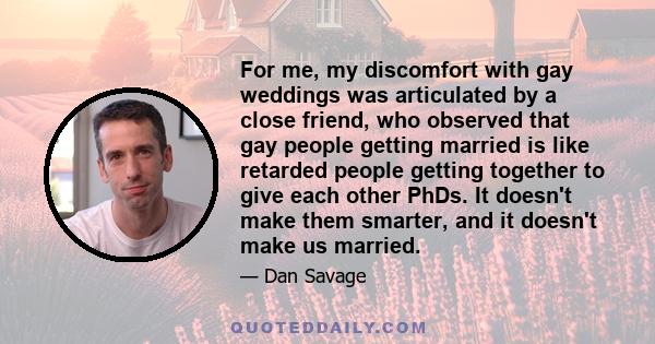 For me, my discomfort with gay weddings was articulated by a close friend, who observed that gay people getting married is like retarded people getting together to give each other PhDs. It doesn't make them smarter, and 