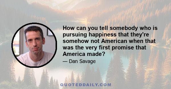 How can you tell somebody who is pursuing happiness that they're somehow not American when that was the very first promise that America made?