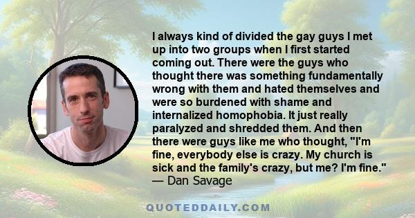 I always kind of divided the gay guys I met up into two groups when I first started coming out. There were the guys who thought there was something fundamentally wrong with them and hated themselves and were so burdened 