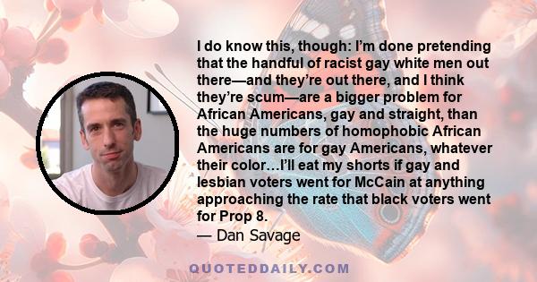 I do know this, though: I’m done pretending that the handful of racist gay white men out there—and they’re out there, and I think they’re scum—are a bigger problem for African Americans, gay and straight, than the huge