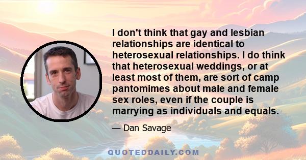 I don't think that gay and lesbian relationships are identical to heterosexual relationships. I do think that heterosexual weddings, or at least most of them, are sort of camp pantomimes about male and female sex roles, 