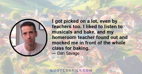 I got picked on a lot, even by teachers too. I liked to listen to musicals and bake, and my homeroom teacher found out and mocked me in front of the whole class for baking.