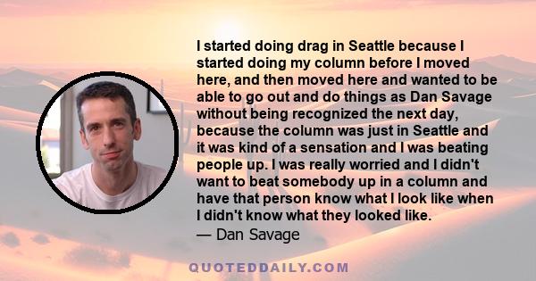 I started doing drag in Seattle because I started doing my column before I moved here, and then moved here and wanted to be able to go out and do things as Dan Savage without being recognized the next day, because the