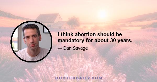 I think abortion should be mandatory for about 30 years.