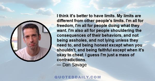 I think it's better to have limits. My limits are different from other people's limits. I'm all for freedom, I'm all for people doing what they want. I'm also all for people shouldering the consequences of their