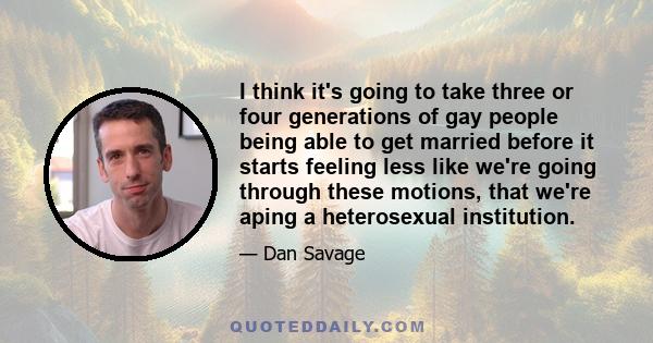 I think it's going to take three or four generations of gay people being able to get married before it starts feeling less like we're going through these motions, that we're aping a heterosexual institution.