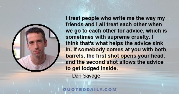 I treat people who write me the way my friends and I all treat each other when we go to each other for advice, which is sometimes with supreme cruelty. I think that's what helps the advice sink in. If somebody comes at