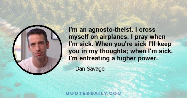 I'm an agnosto-theist. I cross myself on airplanes. I pray when I'm sick. When you're sick I'll keep you in my thoughts; when I'm sick, I'm entreating a higher power.