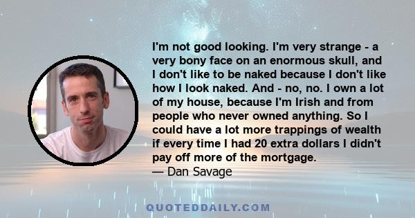 I'm not good looking. I'm very strange - a very bony face on an enormous skull, and I don't like to be naked because I don't like how I look naked. And - no, no. I own a lot of my house, because I'm Irish and from