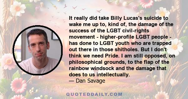 It really did take Billy Lucas's suicide to wake me up to, kind of, the damage of the success of the LGBT civil-rights movement - higher-profile LGBT people - has done to LGBT youth who are trapped out there in those