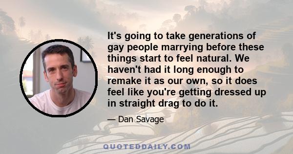 It's going to take generations of gay people marrying before these things start to feel natural. We haven't had it long enough to remake it as our own, so it does feel like you're getting dressed up in straight drag to