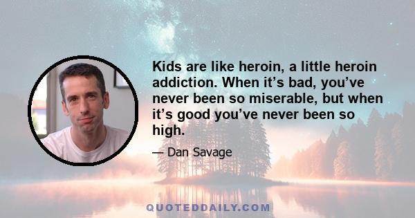 Kids are like heroin, a little heroin addiction. When it’s bad, you’ve never been so miserable, but when it’s good you’ve never been so high.