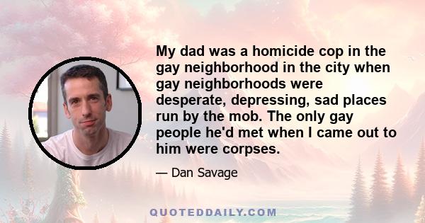 My dad was a homicide cop in the gay neighborhood in the city when gay neighborhoods were desperate, depressing, sad places run by the mob. The only gay people he'd met when I came out to him were corpses.