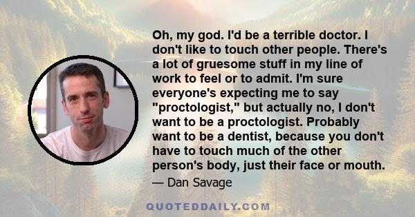 Oh, my god. I'd be a terrible doctor. I don't like to touch other people. There's a lot of gruesome stuff in my line of work to feel or to admit. I'm sure everyone's expecting me to say proctologist, but actually no, I