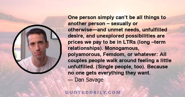 One person simply can’t be all things to another person – sexually or otherwise—and unmet needs, unfulfilled desire, and unexplored possibilities are prices we pay to be in LTRs (long –term relationships). Monogamous,