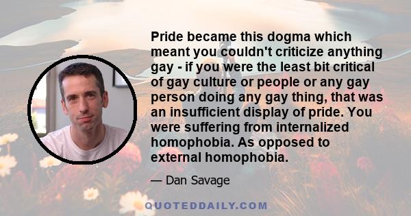 Pride became this dogma which meant you couldn't criticize anything gay - if you were the least bit critical of gay culture or people or any gay person doing any gay thing, that was an insufficient display of pride. You 