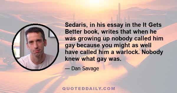 Sedaris, in his essay in the It Gets Better book, writes that when he was growing up nobody called him gay because you might as well have called him a warlock. Nobody knew what gay was.