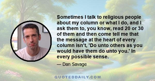 Sometimes I talk to religious people about my column or what I do, and I ask them to, you know, read 20 or 30 of them and then come tell me that the message at the heart of every column isn't, 'Do unto others as you