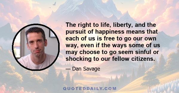 The right to life, liberty, and the pursuit of happiness means that each of us is free to go our own way, even if the ways some of us may choose to go seem sinful or shocking to our fellow citizens.