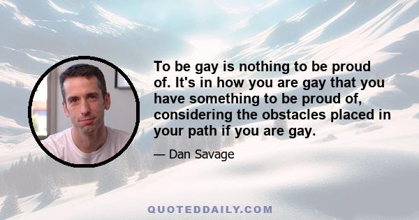 To be gay is nothing to be proud of. It's in how you are gay that you have something to be proud of, considering the obstacles placed in your path if you are gay.