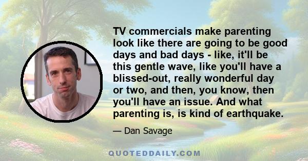 TV commercials make parenting look like there are going to be good days and bad days - like, it'll be this gentle wave, like you'll have a blissed-out, really wonderful day or two, and then, you know, then you'll have