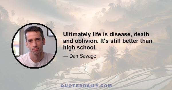 Ultimately life is disease, death and oblivion. It's still better than high school.