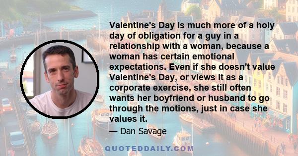 Valentine's Day is much more of a holy day of obligation for a guy in a relationship with a woman, because a woman has certain emotional expectations. Even if she doesn't value Valentine's Day, or views it as a