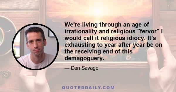 We're living through an age of irrationality and religious fervor I would call it religious idiocy. It's exhausting to year after year be on the receiving end of this demagoguery.