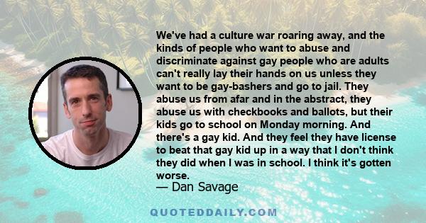 We've had a culture war roaring away, and the kinds of people who want to abuse and discriminate against gay people who are adults can't really lay their hands on us unless they want to be gay-bashers and go to jail.