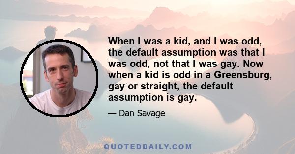 When I was a kid, and I was odd, the default assumption was that I was odd, not that I was gay. Now when a kid is odd in a Greensburg, gay or straight, the default assumption is gay.