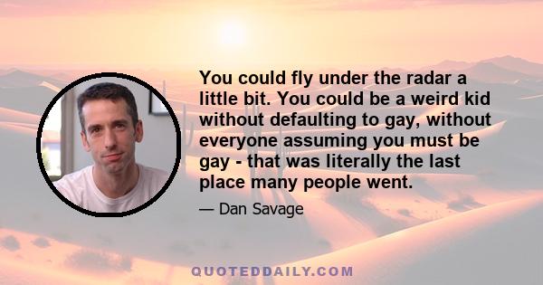 You could fly under the radar a little bit. You could be a weird kid without defaulting to gay, without everyone assuming you must be gay - that was literally the last place many people went.