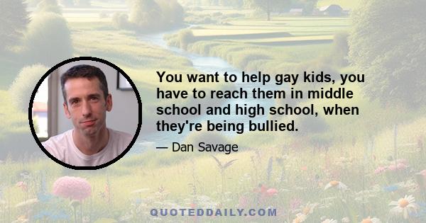 You want to help gay kids, you have to reach them in middle school and high school, when they're being bullied.