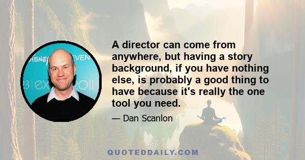 A director can come from anywhere, but having a story background, if you have nothing else, is probably a good thing to have because it's really the one tool you need.