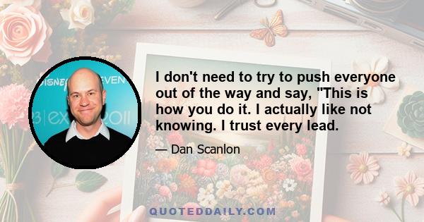 I don't need to try to push everyone out of the way and say, This is how you do it. I actually like not knowing. I trust every lead.