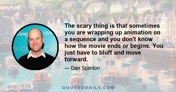 The scary thing is that sometimes you are wrapping up animation on a sequence and you don't know how the movie ends or begins. You just have to bluff and move forward.