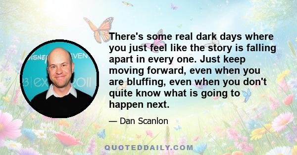 There's some real dark days where you just feel like the story is falling apart in every one. Just keep moving forward, even when you are bluffing, even when you don't quite know what is going to happen next.