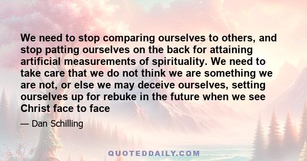 We need to stop comparing ourselves to others, and stop patting ourselves on the back for attaining artificial measurements of spirituality. We need to take care that we do not think we are something we are not, or else 