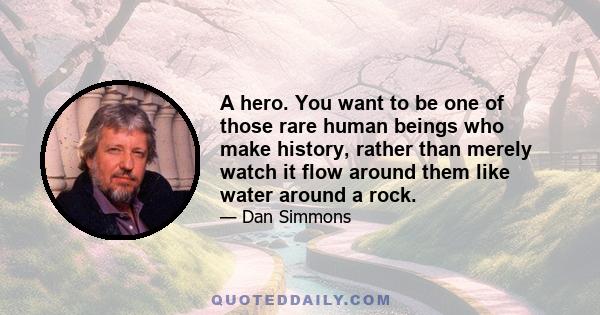 A hero. You want to be one of those rare human beings who make history, rather than merely watch it flow around them like water around a rock.