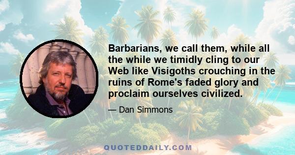 Barbarians, we call them, while all the while we timidly cling to our Web like Visigoths crouching in the ruins of Rome's faded glory and proclaim ourselves civilized.