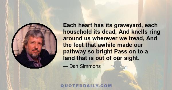 Each heart has its graveyard, each household its dead, And knells ring around us wherever we tread, And the feet that awhile made our pathway so bright Pass on to a land that is out of our sight.