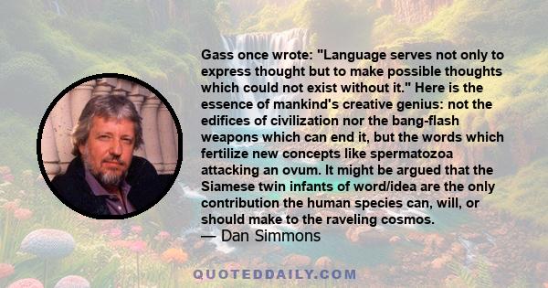 Gass once wrote: Language serves not only to express thought but to make possible thoughts which could not exist without it. Here is the essence of mankind's creative genius: not the edifices of civilization nor the