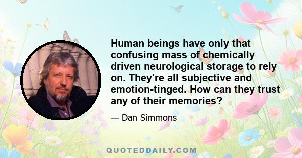 Human beings have only that confusing mass of chemically driven neurological storage to rely on. They're all subjective and emotion-tinged. How can they trust any of their memories?