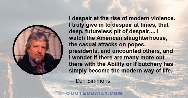 I despair at the rise of modern violence. I truly give in to despair at times, that deep, futureless pit of despair.... I watch the American slaughterhouse, the casual attacks on popes, presidents, and uncounted others, 