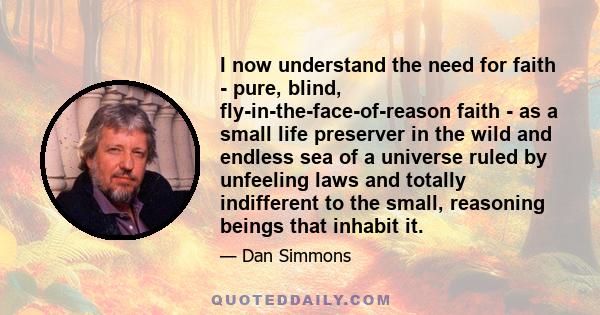 I now understand the need for faith - pure, blind, fly-in-the-face-of-reason faith - as a small life preserver in the wild and endless sea of a universe ruled by unfeeling laws and totally indifferent to the small,