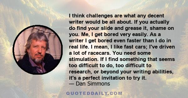 I think challenges are what any decent writer would be all about. If you actually do find your slide and grease it, shame on you. Me, I get bored very easily. As a writer I get bored even faster than I do in real life.