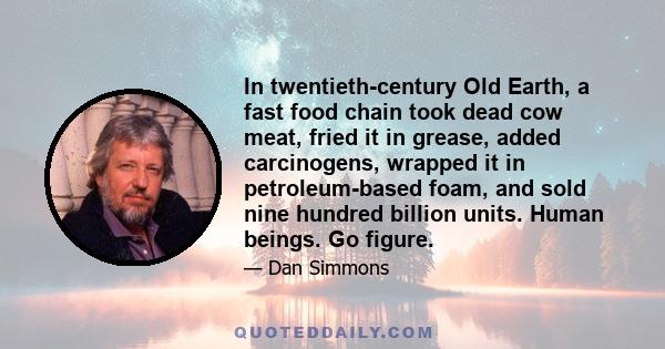 In twentieth-century Old Earth, a fast food chain took dead cow meat, fried it in grease, added carcinogens, wrapped it in petroleum-based foam, and sold nine hundred billion units. Human beings. Go figure.