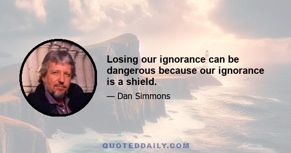 Losing our ignorance can be dangerous because our ignorance is a shield.